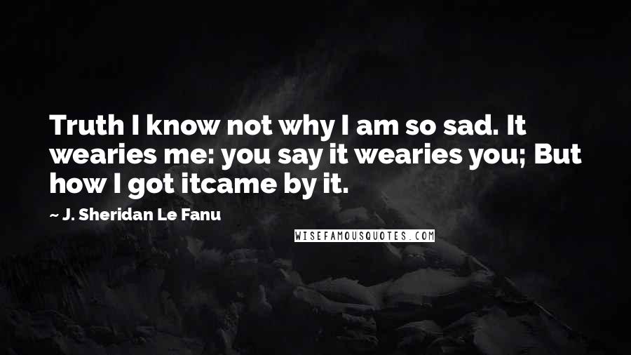 J. Sheridan Le Fanu Quotes: Truth I know not why I am so sad. It wearies me: you say it wearies you; But how I got itcame by it.