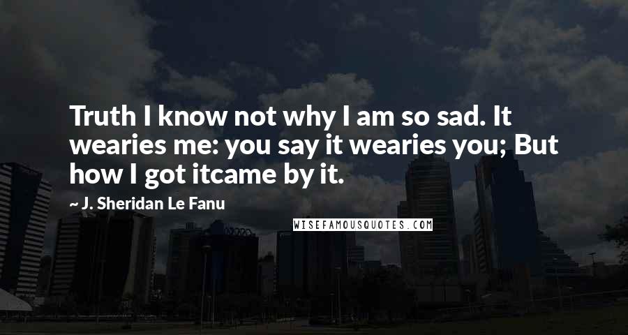 J. Sheridan Le Fanu Quotes: Truth I know not why I am so sad. It wearies me: you say it wearies you; But how I got itcame by it.