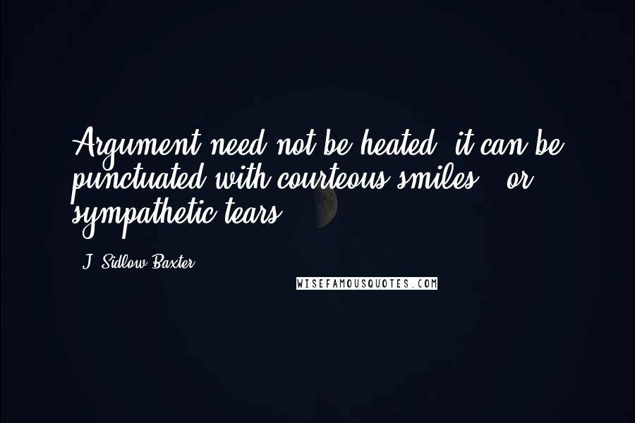 J. Sidlow Baxter Quotes: Argument need not be heated; it can be punctuated with courteous smiles - or sympathetic tears.