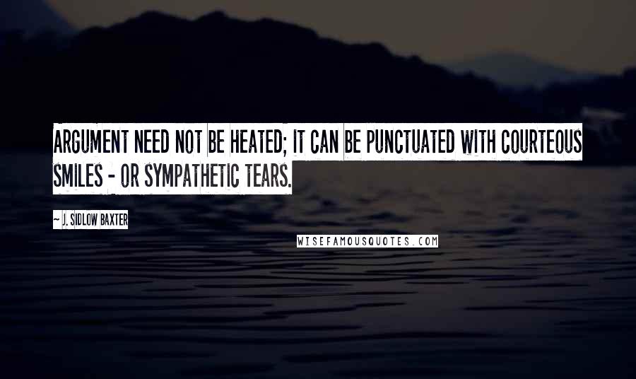 J. Sidlow Baxter Quotes: Argument need not be heated; it can be punctuated with courteous smiles - or sympathetic tears.