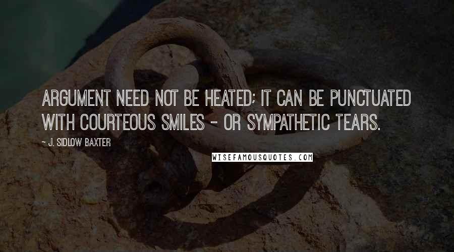 J. Sidlow Baxter Quotes: Argument need not be heated; it can be punctuated with courteous smiles - or sympathetic tears.