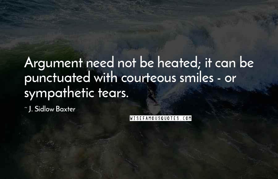 J. Sidlow Baxter Quotes: Argument need not be heated; it can be punctuated with courteous smiles - or sympathetic tears.