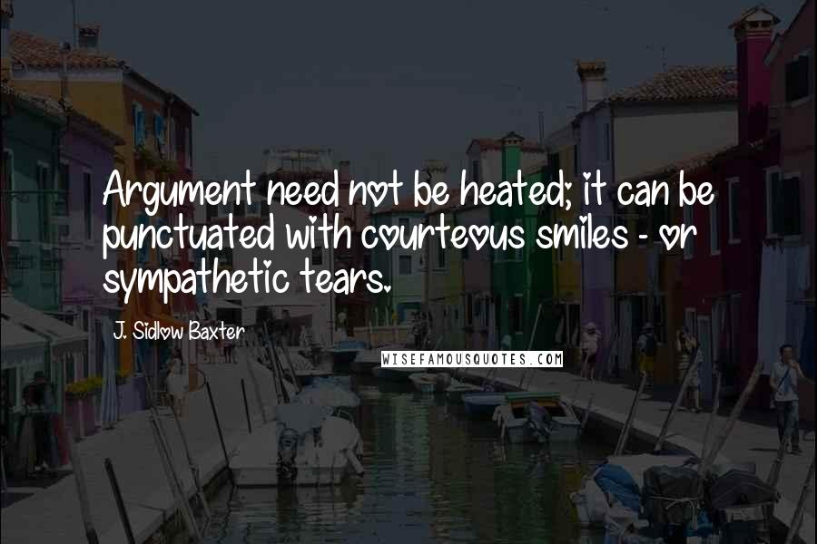 J. Sidlow Baxter Quotes: Argument need not be heated; it can be punctuated with courteous smiles - or sympathetic tears.