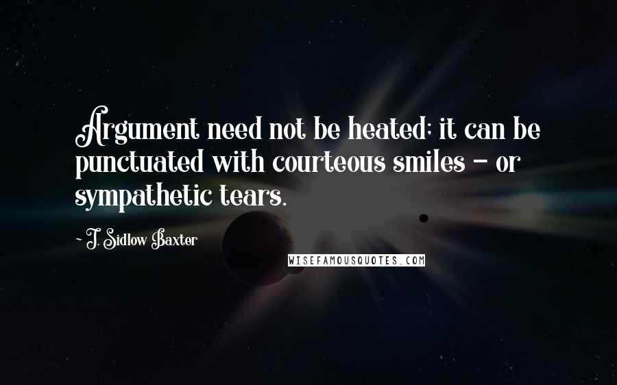 J. Sidlow Baxter Quotes: Argument need not be heated; it can be punctuated with courteous smiles - or sympathetic tears.