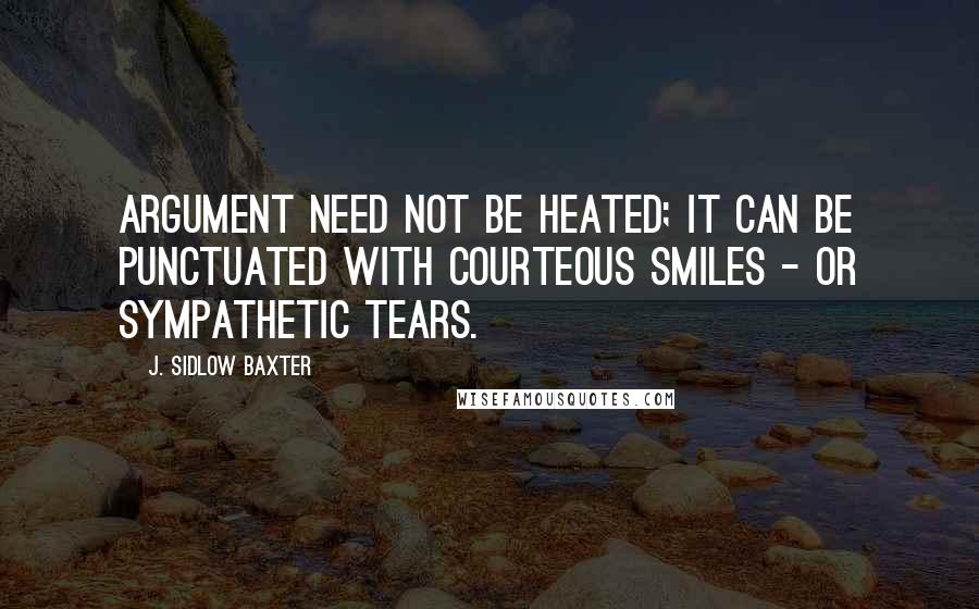 J. Sidlow Baxter Quotes: Argument need not be heated; it can be punctuated with courteous smiles - or sympathetic tears.