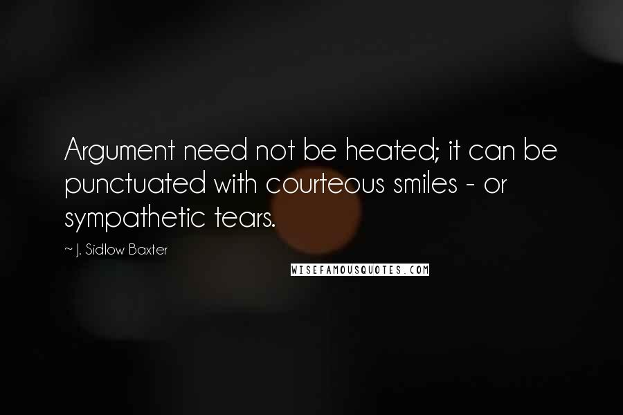 J. Sidlow Baxter Quotes: Argument need not be heated; it can be punctuated with courteous smiles - or sympathetic tears.