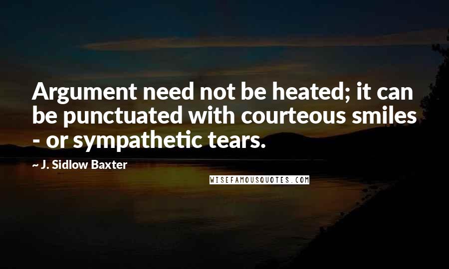 J. Sidlow Baxter Quotes: Argument need not be heated; it can be punctuated with courteous smiles - or sympathetic tears.