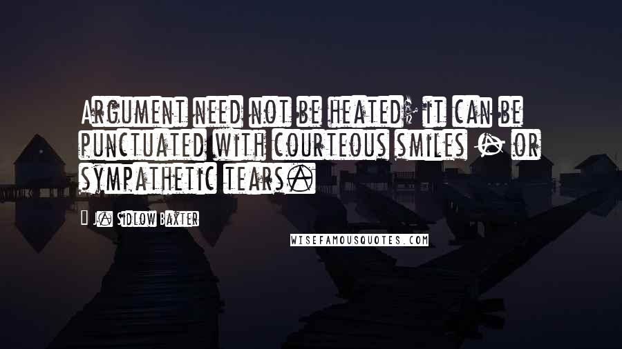 J. Sidlow Baxter Quotes: Argument need not be heated; it can be punctuated with courteous smiles - or sympathetic tears.