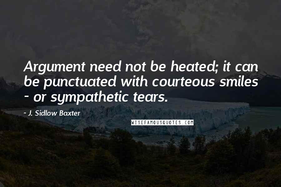 J. Sidlow Baxter Quotes: Argument need not be heated; it can be punctuated with courteous smiles - or sympathetic tears.