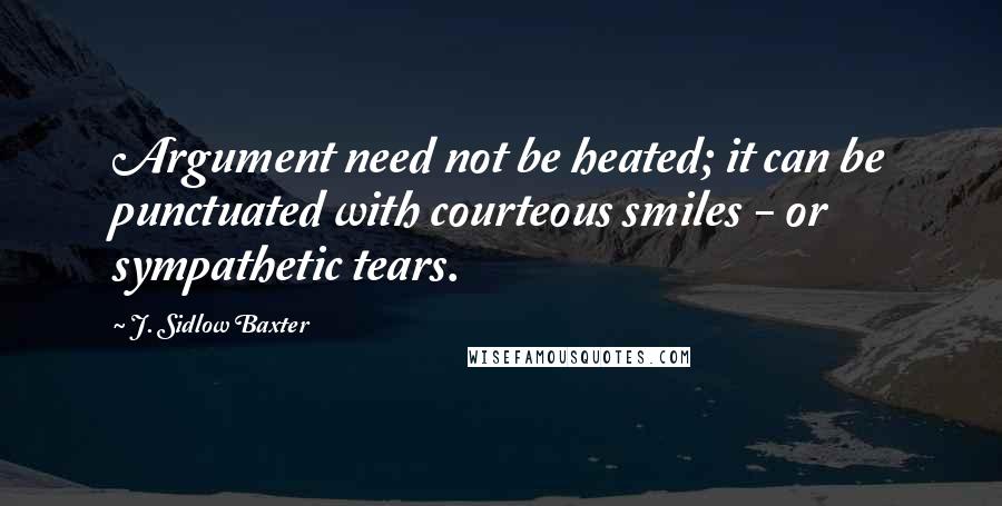 J. Sidlow Baxter Quotes: Argument need not be heated; it can be punctuated with courteous smiles - or sympathetic tears.