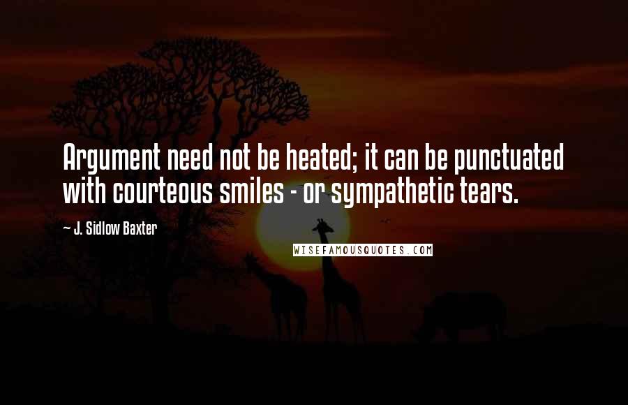 J. Sidlow Baxter Quotes: Argument need not be heated; it can be punctuated with courteous smiles - or sympathetic tears.