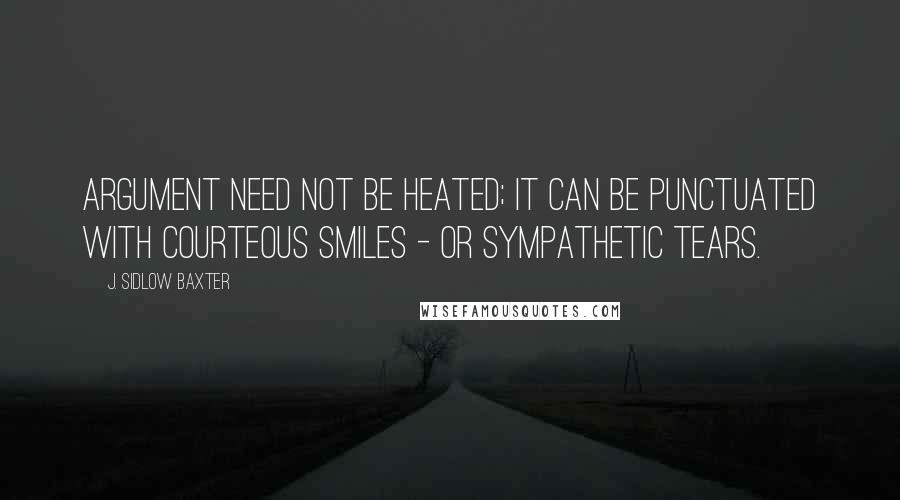 J. Sidlow Baxter Quotes: Argument need not be heated; it can be punctuated with courteous smiles - or sympathetic tears.