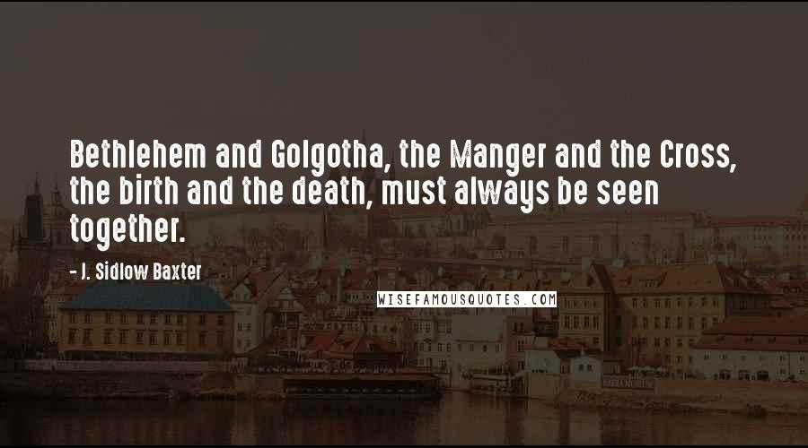 J. Sidlow Baxter Quotes: Bethlehem and Golgotha, the Manger and the Cross, the birth and the death, must always be seen together.
