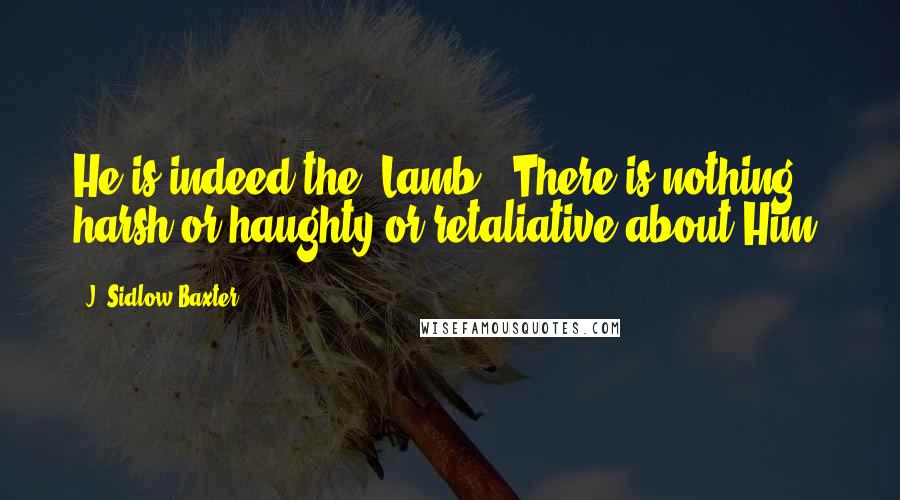 J. Sidlow Baxter Quotes: He is indeed the 'Lamb.' There is nothing harsh or haughty or retaliative about Him.