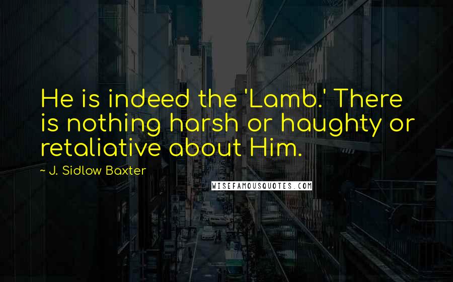 J. Sidlow Baxter Quotes: He is indeed the 'Lamb.' There is nothing harsh or haughty or retaliative about Him.