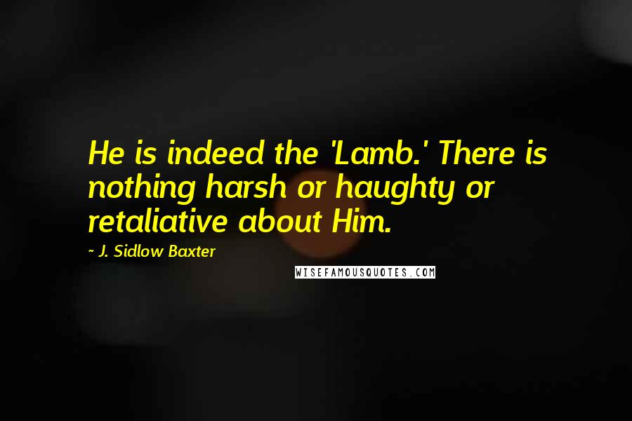 J. Sidlow Baxter Quotes: He is indeed the 'Lamb.' There is nothing harsh or haughty or retaliative about Him.