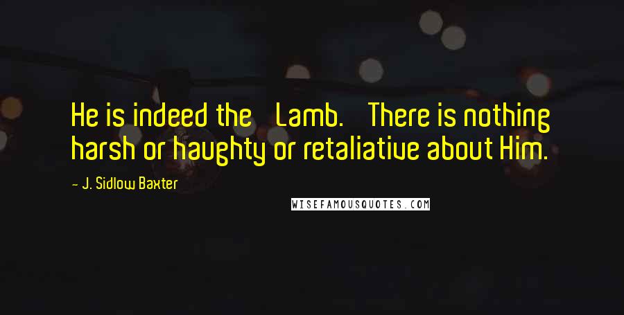 J. Sidlow Baxter Quotes: He is indeed the 'Lamb.' There is nothing harsh or haughty or retaliative about Him.