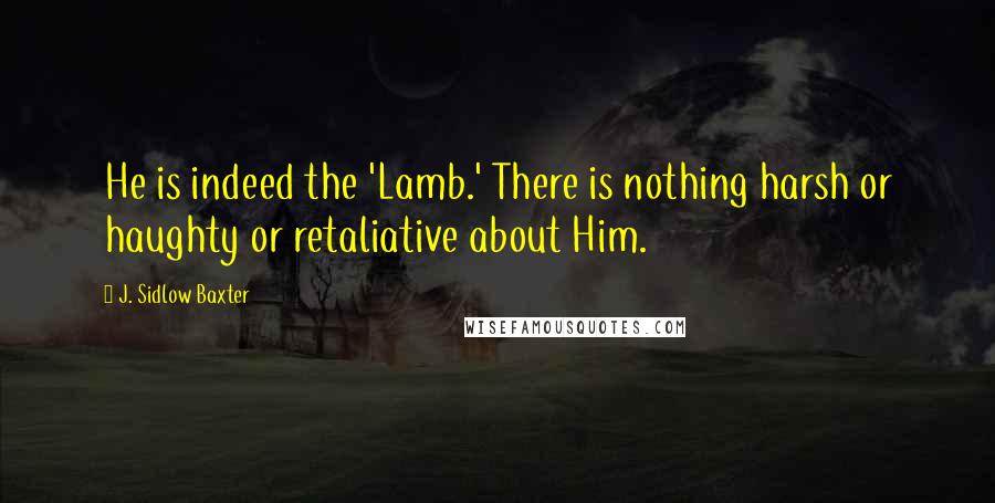 J. Sidlow Baxter Quotes: He is indeed the 'Lamb.' There is nothing harsh or haughty or retaliative about Him.