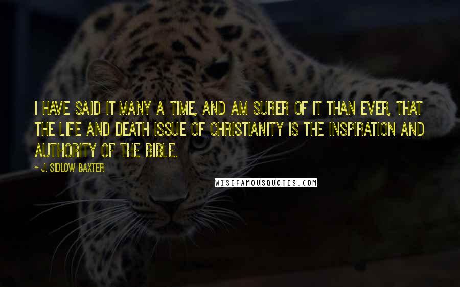 J. Sidlow Baxter Quotes: I have said it many a time, and am surer of it than ever, that the life and death issue of Christianity is the inspiration and authority of the Bible.