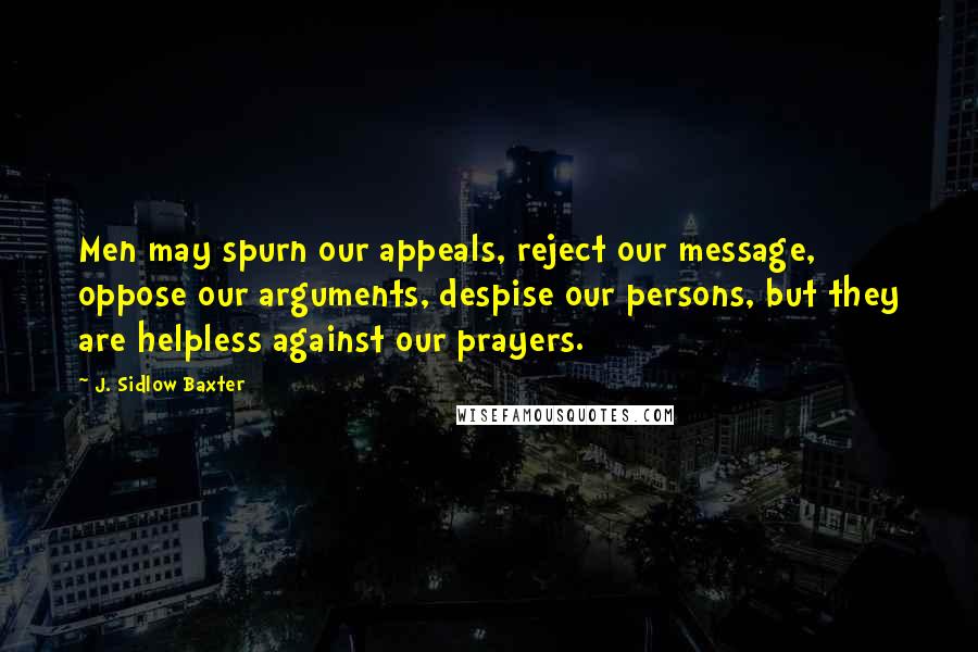 J. Sidlow Baxter Quotes: Men may spurn our appeals, reject our message, oppose our arguments, despise our persons, but they are helpless against our prayers.