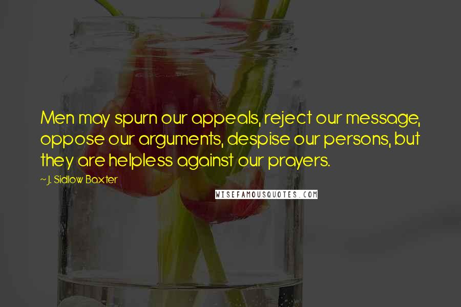 J. Sidlow Baxter Quotes: Men may spurn our appeals, reject our message, oppose our arguments, despise our persons, but they are helpless against our prayers.