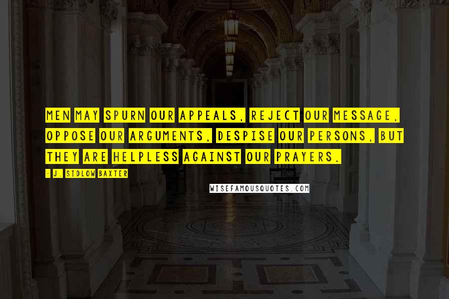 J. Sidlow Baxter Quotes: Men may spurn our appeals, reject our message, oppose our arguments, despise our persons, but they are helpless against our prayers.