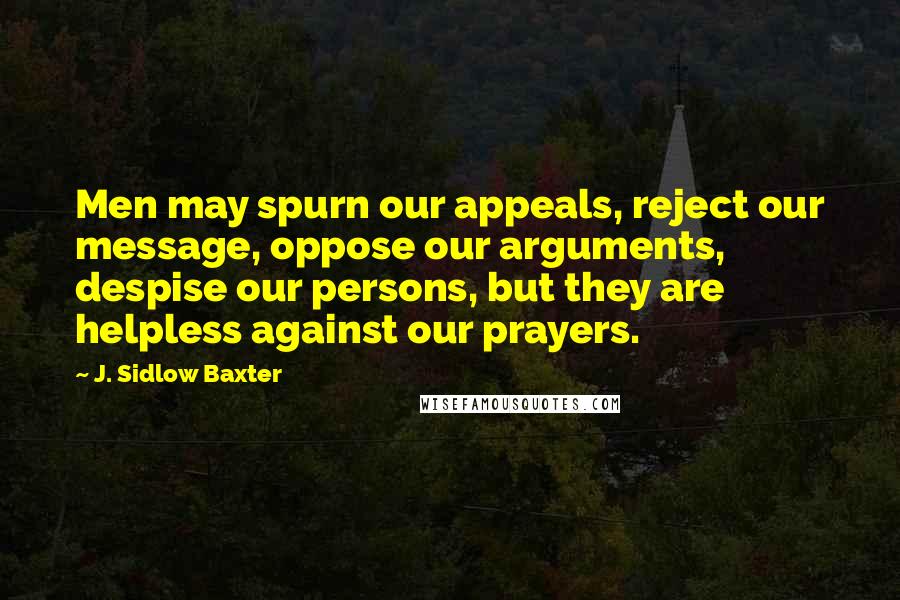 J. Sidlow Baxter Quotes: Men may spurn our appeals, reject our message, oppose our arguments, despise our persons, but they are helpless against our prayers.