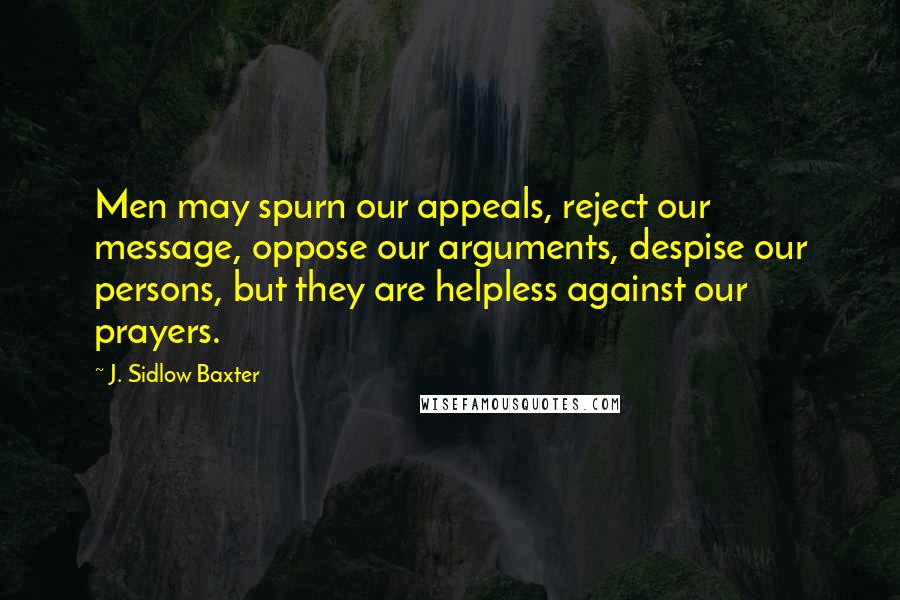 J. Sidlow Baxter Quotes: Men may spurn our appeals, reject our message, oppose our arguments, despise our persons, but they are helpless against our prayers.