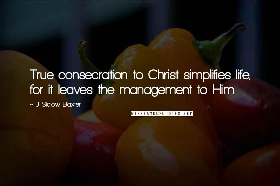 J. Sidlow Baxter Quotes: True consecration to Christ simplifies life, for it leaves the management to Him.