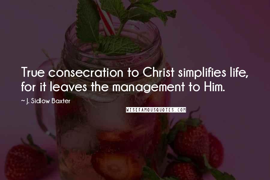 J. Sidlow Baxter Quotes: True consecration to Christ simplifies life, for it leaves the management to Him.