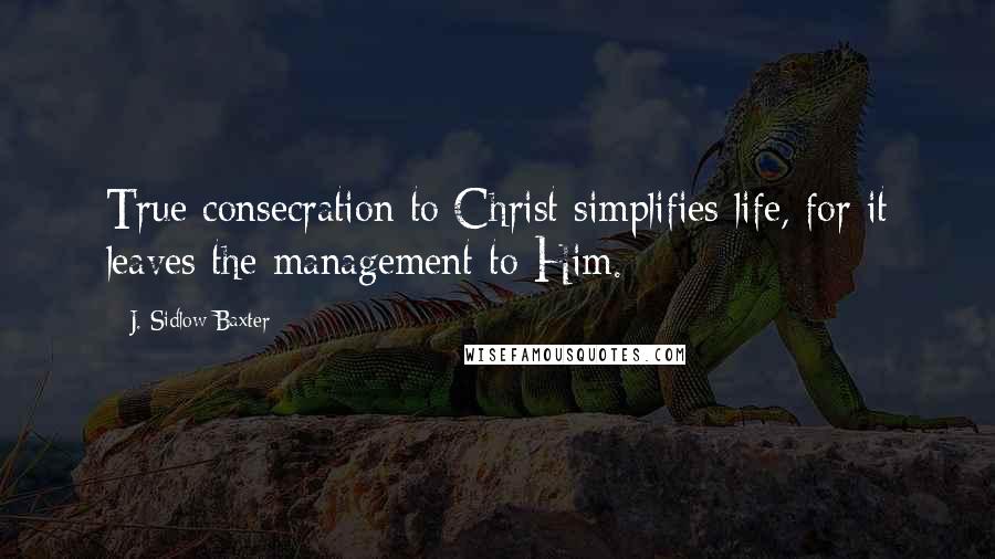 J. Sidlow Baxter Quotes: True consecration to Christ simplifies life, for it leaves the management to Him.