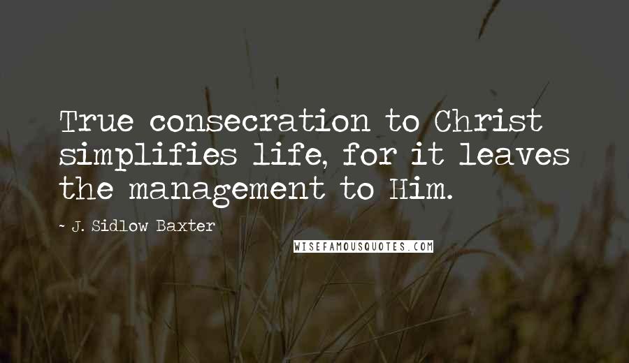 J. Sidlow Baxter Quotes: True consecration to Christ simplifies life, for it leaves the management to Him.