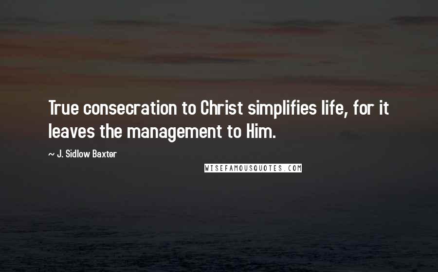 J. Sidlow Baxter Quotes: True consecration to Christ simplifies life, for it leaves the management to Him.