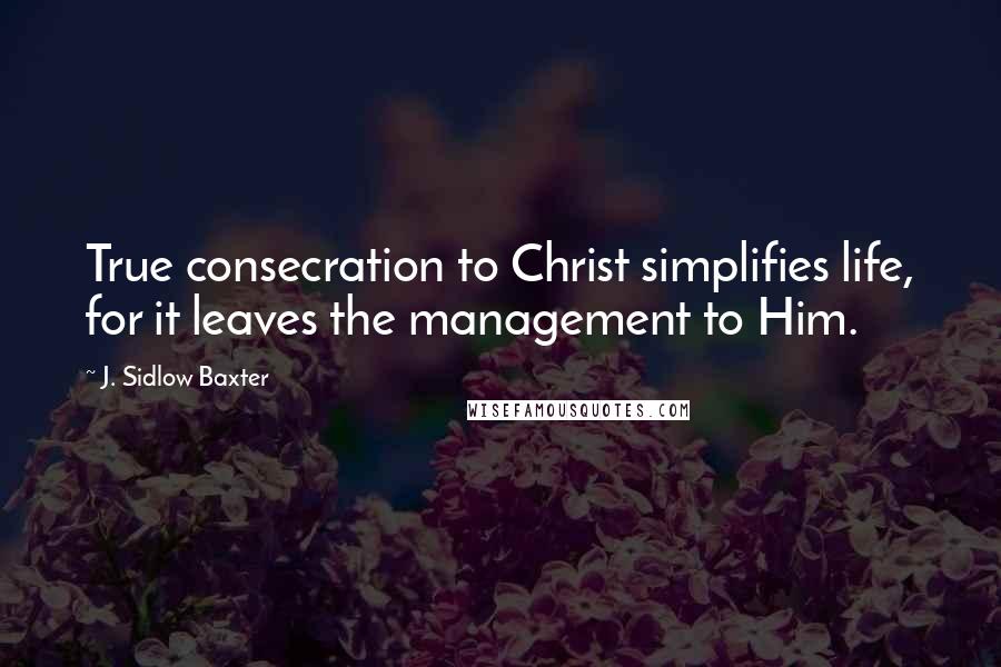 J. Sidlow Baxter Quotes: True consecration to Christ simplifies life, for it leaves the management to Him.