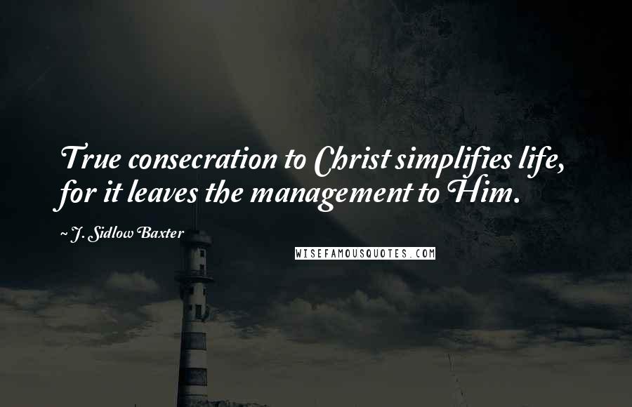 J. Sidlow Baxter Quotes: True consecration to Christ simplifies life, for it leaves the management to Him.