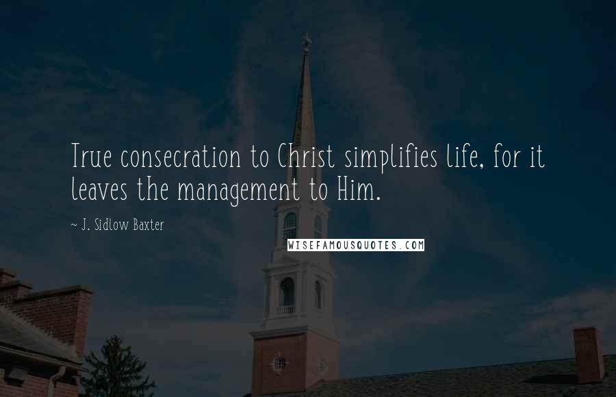 J. Sidlow Baxter Quotes: True consecration to Christ simplifies life, for it leaves the management to Him.