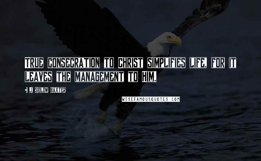 J. Sidlow Baxter Quotes: True consecration to Christ simplifies life, for it leaves the management to Him.