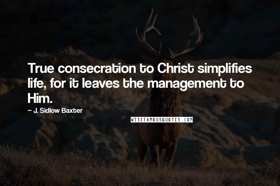 J. Sidlow Baxter Quotes: True consecration to Christ simplifies life, for it leaves the management to Him.