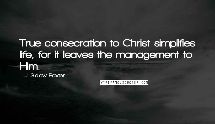 J. Sidlow Baxter Quotes: True consecration to Christ simplifies life, for it leaves the management to Him.