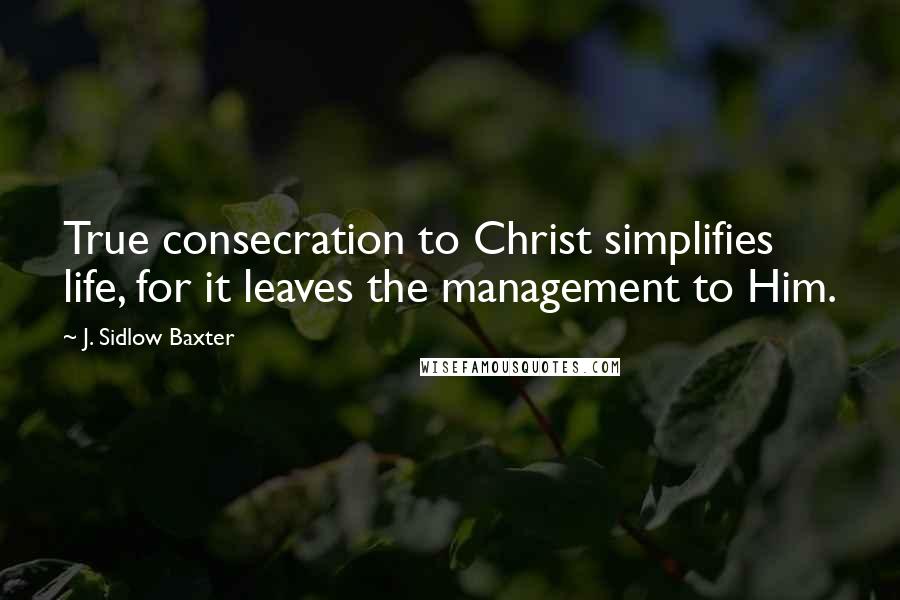 J. Sidlow Baxter Quotes: True consecration to Christ simplifies life, for it leaves the management to Him.