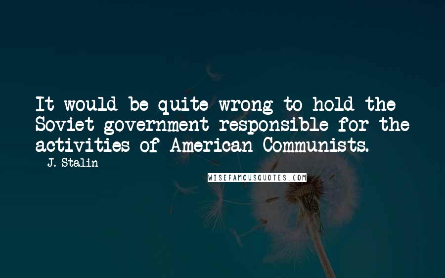 J. Stalin Quotes: It would be quite wrong to hold the Soviet government responsible for the activities of American Communists.