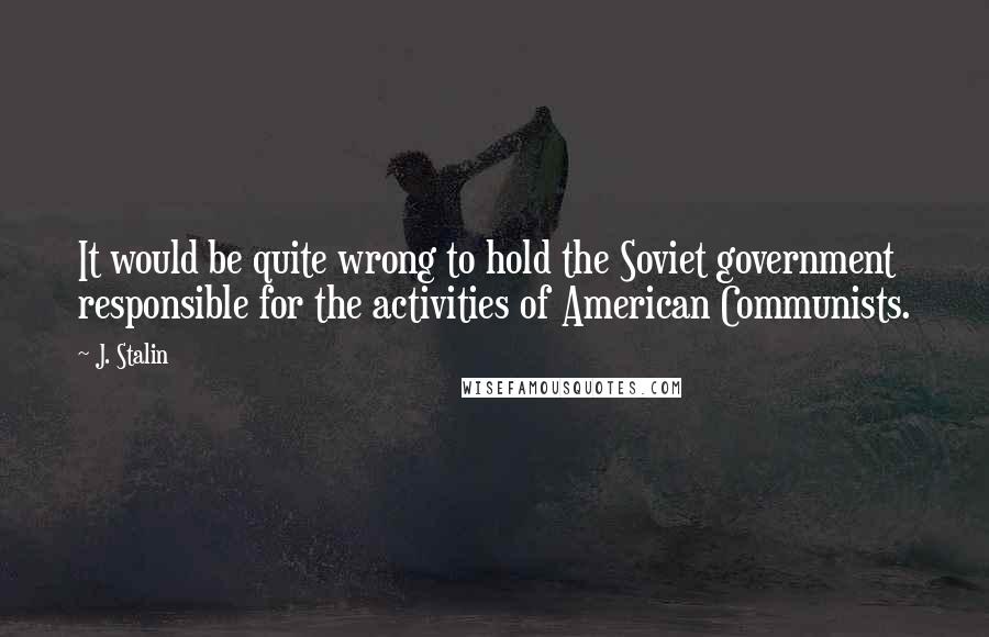 J. Stalin Quotes: It would be quite wrong to hold the Soviet government responsible for the activities of American Communists.