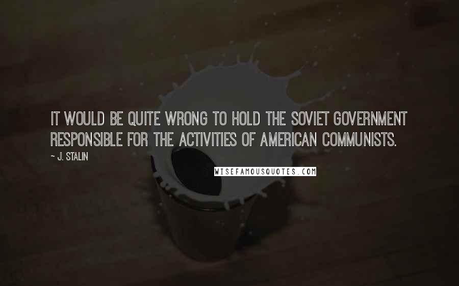 J. Stalin Quotes: It would be quite wrong to hold the Soviet government responsible for the activities of American Communists.