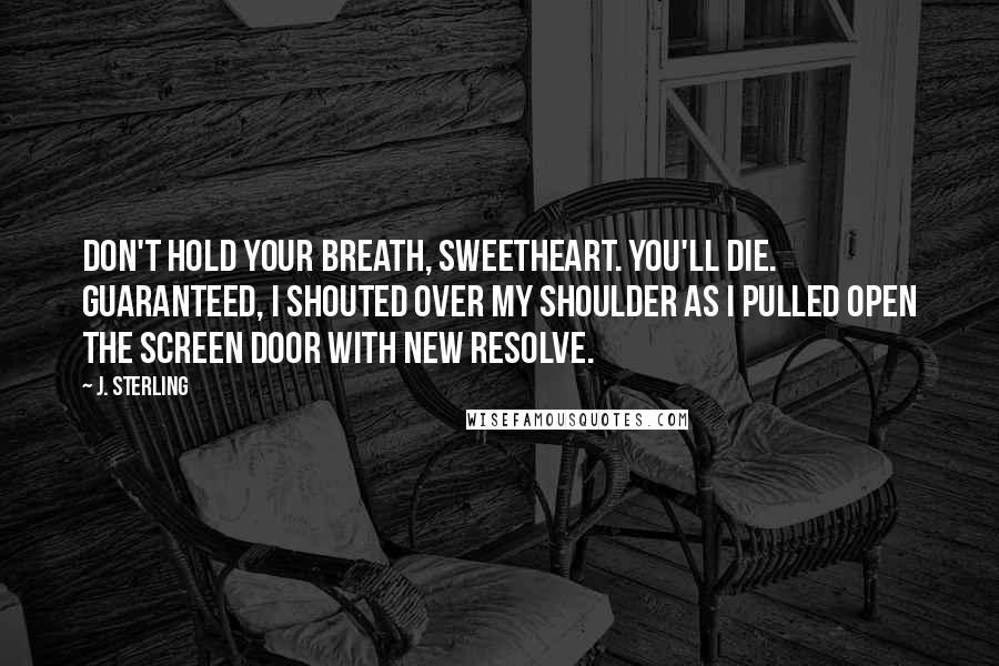 J. Sterling Quotes: Don't hold your breath, sweetheart. You'll die. Guaranteed, I shouted over my shoulder as I pulled open the screen door with new resolve.