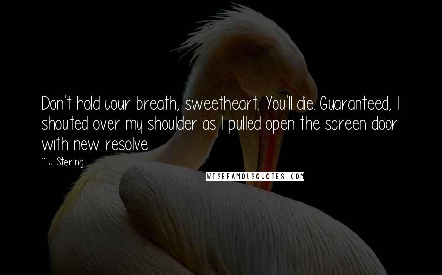 J. Sterling Quotes: Don't hold your breath, sweetheart. You'll die. Guaranteed, I shouted over my shoulder as I pulled open the screen door with new resolve.