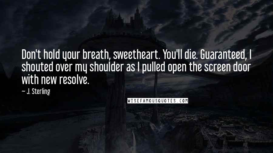 J. Sterling Quotes: Don't hold your breath, sweetheart. You'll die. Guaranteed, I shouted over my shoulder as I pulled open the screen door with new resolve.