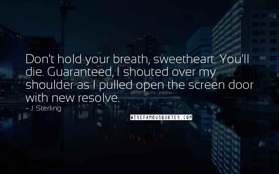 J. Sterling Quotes: Don't hold your breath, sweetheart. You'll die. Guaranteed, I shouted over my shoulder as I pulled open the screen door with new resolve.