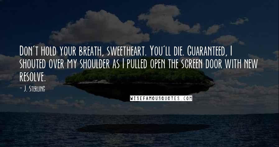 J. Sterling Quotes: Don't hold your breath, sweetheart. You'll die. Guaranteed, I shouted over my shoulder as I pulled open the screen door with new resolve.