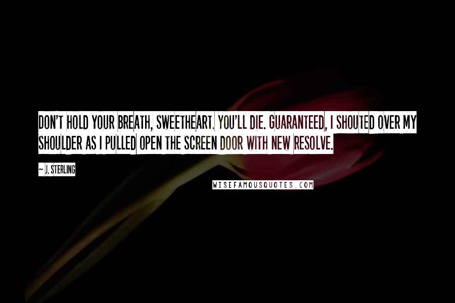 J. Sterling Quotes: Don't hold your breath, sweetheart. You'll die. Guaranteed, I shouted over my shoulder as I pulled open the screen door with new resolve.