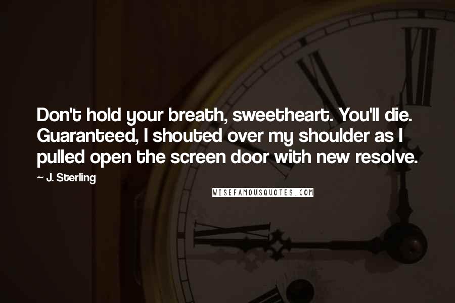 J. Sterling Quotes: Don't hold your breath, sweetheart. You'll die. Guaranteed, I shouted over my shoulder as I pulled open the screen door with new resolve.